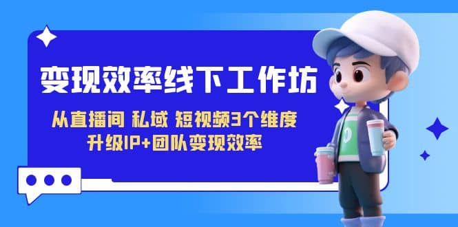 变现-效率线下工作坊，从直播间、私域、短视频3个维度 升级IP+团队变现效率-创途网