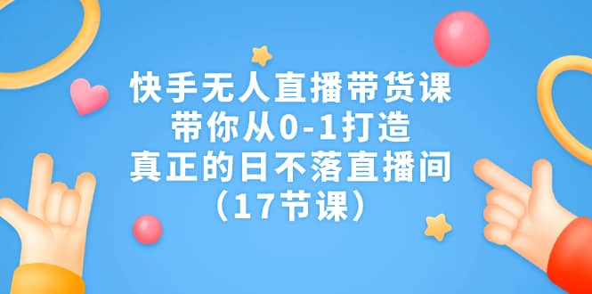 快手无人直播带货课，带你从0-1打造，真正的日不落直播间（17节课）-创途网