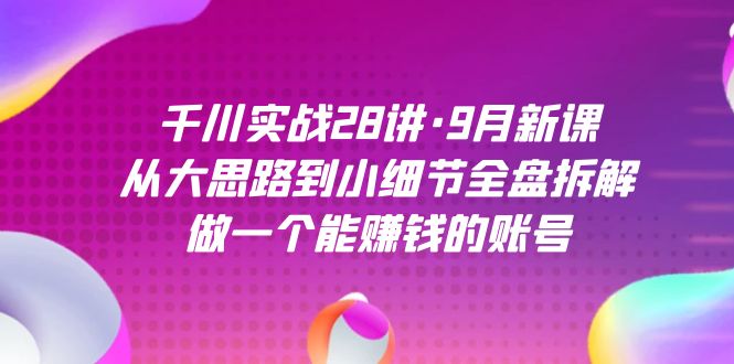 千川实战28讲·9月新课：从大思路到小细节全盘拆解，做一个能赚钱的账号-创途网