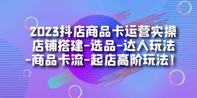 2023抖店商品卡运营实操：店铺搭建-选品-达人玩法-商品卡流-起店高阶玩玩-创途网