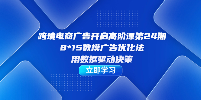 跨境电商-广告开启高阶课第24期，8*15数模广告优化法，用数据驱动决策-创途网