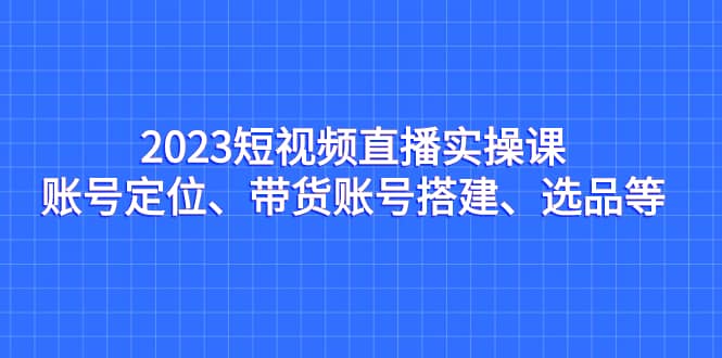 2023短视频直播实操课，账号定位、带货账号搭建、选品等-创途网