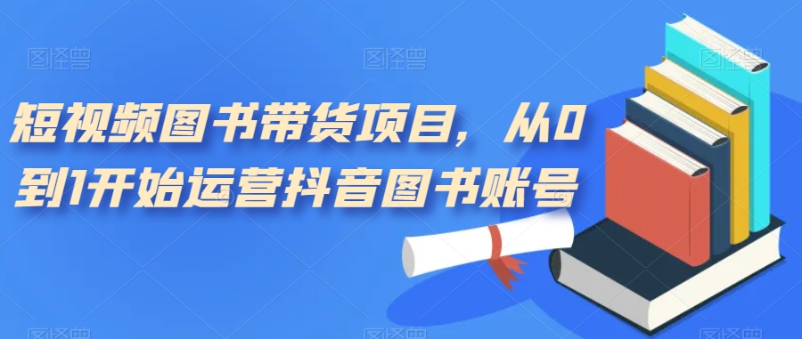 短视频图书带货项目，从0到1开始运营抖音图书账号（10节课）-创途网