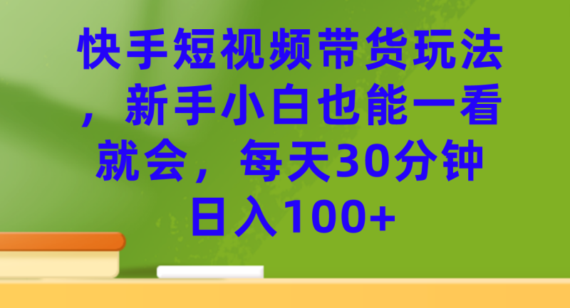 快手短视频带货玩法，新手小白也能一看就会，每天30分钟日入100+-创途网