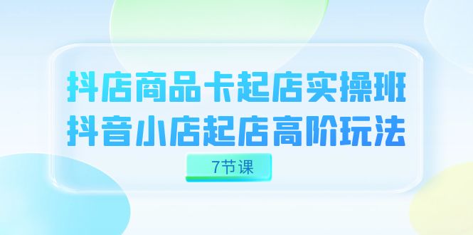 抖店-商品卡起店实战班，抖音小店起店高阶玩法（7节课）-创途网