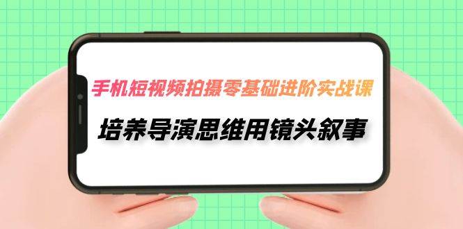 手机短视频拍摄-零基础进阶实操课，培养导演思维用镜头叙事（30节课）-创途网