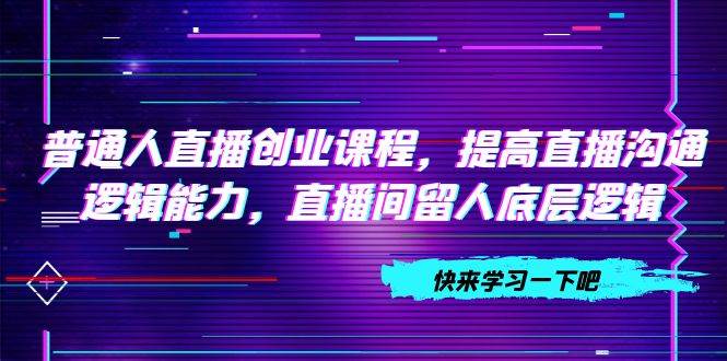 普通人直播创业课程，提高直播沟通逻辑能力，直播间留人底层逻辑（10节）-创途网