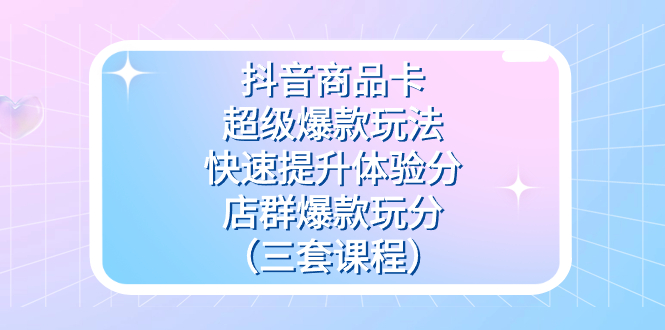 抖音商品卡-超级爆款玩法+快速提升体验分+店群爆款玩分（三套课程）-创途网