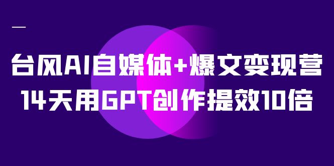 AI自媒体+爆文变现营，14天用GPT创作提效10倍（12节课）-创途网