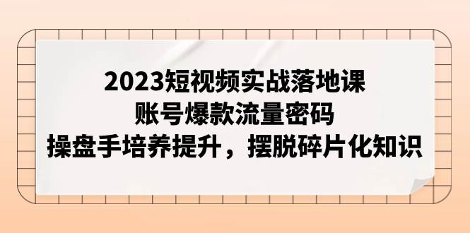 2023短视频实战落地课，账号爆款流量密码，操盘手培养提升，摆脱碎片化知识-创途网