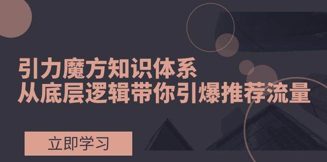 引力魔方知识体系，从底层逻辑带你引爆荐推流量！-创途网