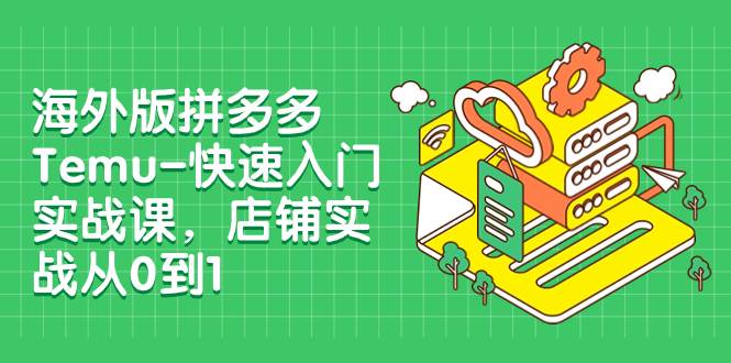 海外版拼多多Temu-快速入门实战课，店铺实战从0到1（12节课）-创途网