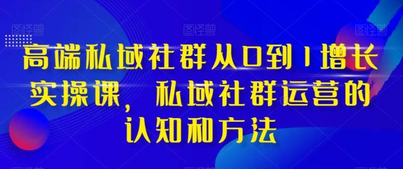 高端 私域社群从0到1增长实战课，私域社群运营的认知和方法（37节课）-创途网