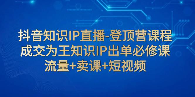 抖音知识IP直播-登顶营课程：成交为王知识IP出单必修课  流量+卖课+短视频-创途网