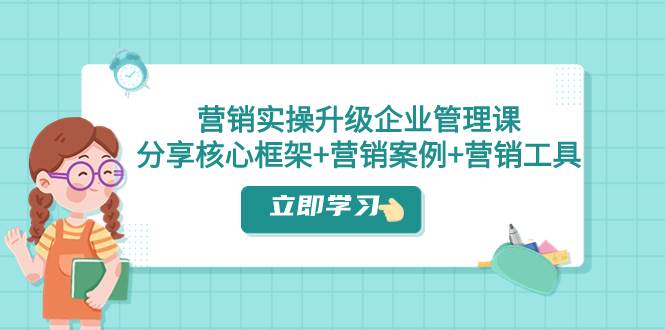 营销实操升级·企业管理课：分享核心框架+营销案例+营销工具（课程+文档）-创途网