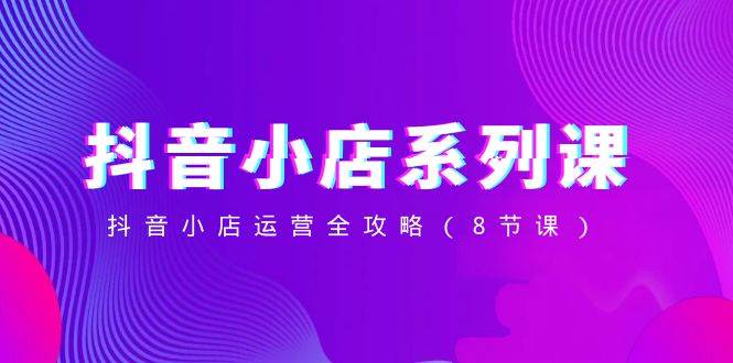 抖音小店-系列课，抖音小店运营全攻略（8节课）-创途网
