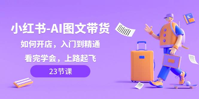 小红书-AI图文带货，如何开店，入门到精通，看完学会，上路起飞！-创途网