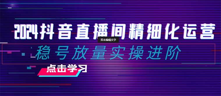 2024抖音直播间精细化运营：稳号放量实操进阶 选品/排品/起号/小店随心推/千川付费如何去投放-创途网