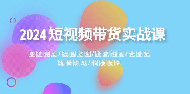 2024短视频带货实战课：赛道规划·选品方法·投流测品·放量玩法·流量规划-创途网