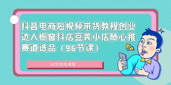 抖音电商短视频带货教程创业达人橱窗抖店豆荚小店随心推赛道选品（96节课）-创途网