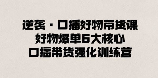 逆袭·口播好物带货课，好物爆单6大核心，口播带货强化训练营-创途网