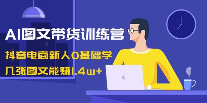 AI图文带货训练营：抖音电商新人0基础学，几张图文能赚1.4w+-创途网