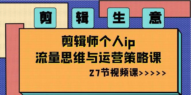剪辑生意-剪辑师个人ip流量思维与运营策略课（27节视频课）-创途网