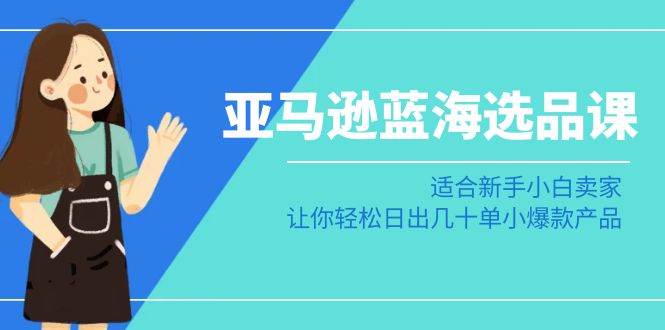 亚马逊-蓝海选品课：适合新手小白卖家，让你轻松日出几十单小爆款产品-创途网