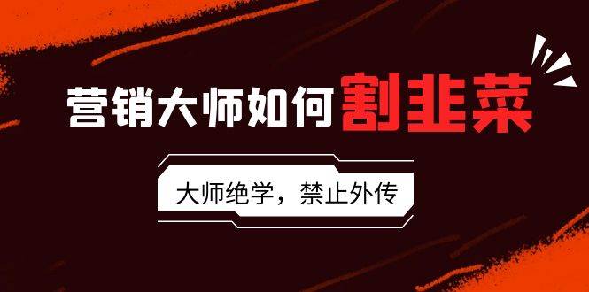 营销大师如何割韭菜：流量大师/讲故事大师/话术大师/卖货大师/成交大师/…-创途网