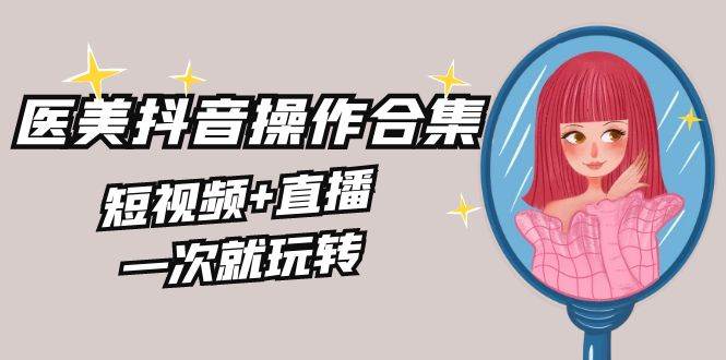 美业全干货·生美·医美抖音操作合集，短视频+直播，一次就玩转-创途网