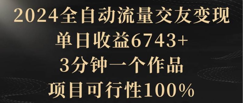 2024全自动流量交友变现，单日收益6743+，3分钟一个作品，项目可行性100%-创途网