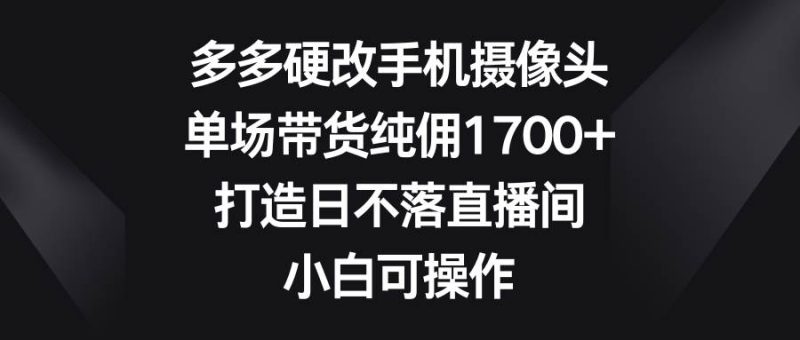 多多硬改手机摄像头，单场带货纯佣1700+，打造日不落直播间，小白可操作-创途网