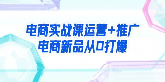 电商实战课运营+推广，电商新品从0打爆（99节视频课）-创途网