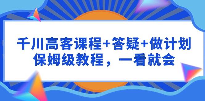 千川 高客课程+答疑+做计划，保姆级教程，一看就会-创途网