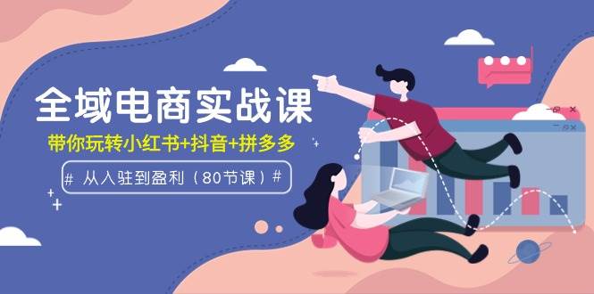 全域电商实战课：从入驻到盈利，带你玩转小红书+抖音+拼多多（80节课）-创途网