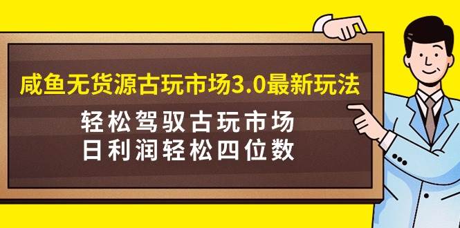 咸鱼无货源古玩市场3.0最新玩法，轻松驾驭古玩市场，日利润轻松四位数！…-创途网
