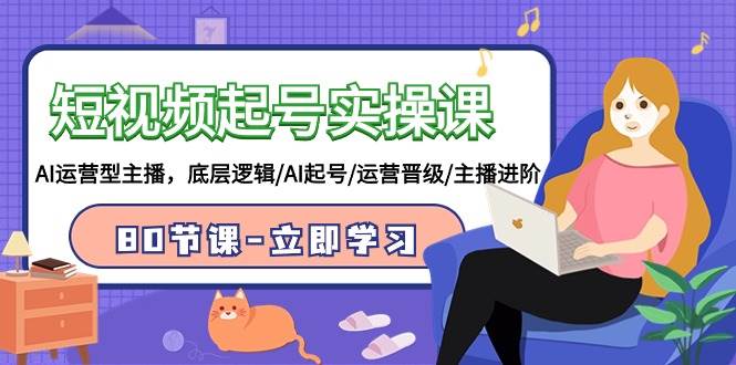 短视频起号实操课，AI运营型主播，底层逻辑/AI起号/运营晋级/主播进阶/80节-创途网