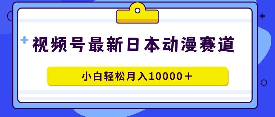 视频号日本动漫蓝海赛道，100%原创，小白轻松月入10000＋-创途网