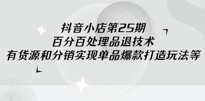 抖音小店-第25期，百分百处理品退技术，有货源和分销实现单品爆款打造玩法-创途网