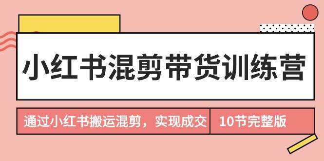 小红书混剪带货训练营，通过小红书搬运混剪，实现成交（10节课完结版）-创途网