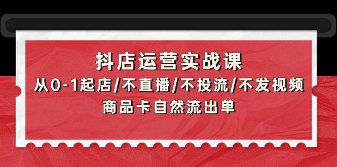 抖店运营实战课：从0-1起店/不直播/不投流/不发视频/商品卡自然流出单-创途网