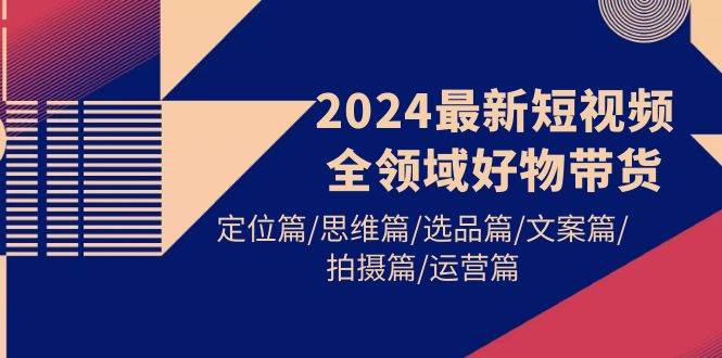 2024最新短视频全领域好物带货 定位篇/思维篇/选品篇/文案篇/拍摄篇/运营篇-创途网