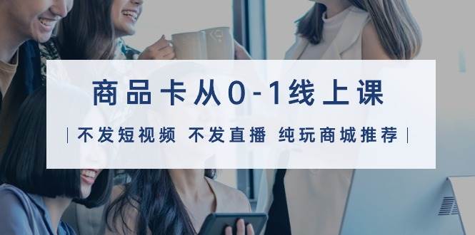 商品卡从0-1线上课（不发短视频 不发直播 纯玩商城推荐）32节课-创途网