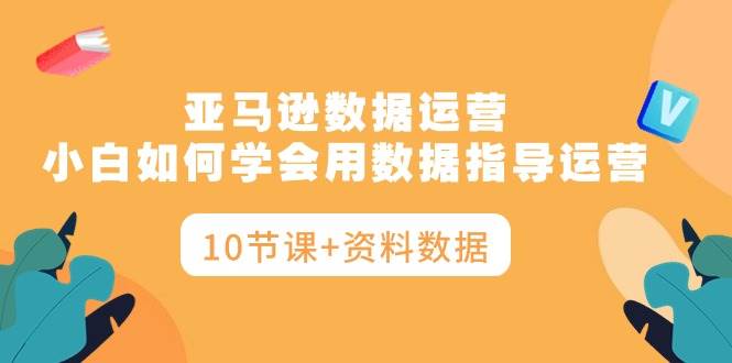 亚马逊数据运营，小白如何学会用数据指导运营（10节课+资料数据）-创途网