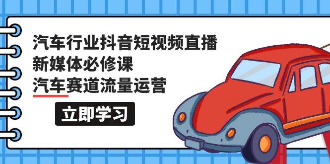 汽车行业 抖音短视频-直播新媒体必修课，汽车赛道流量运营（118节课）-创途网