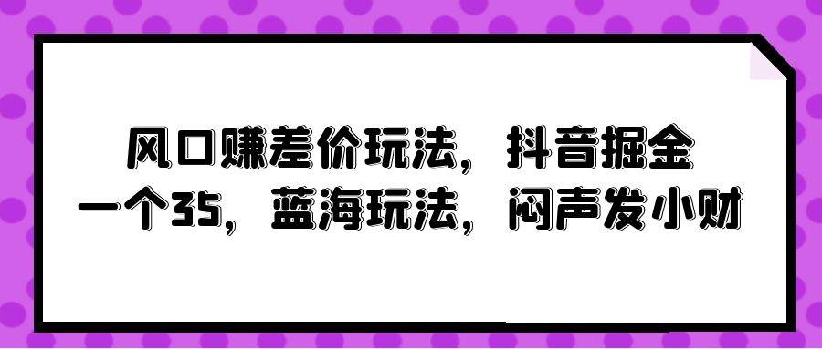 风口赚差价玩法，抖音掘金，一个35，蓝海玩法，闷声发小财-创途网