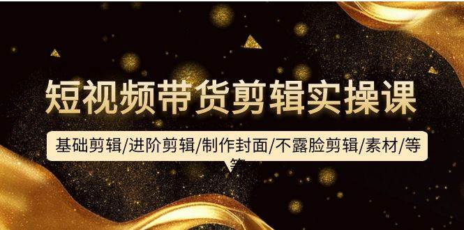 短视频带货剪辑实操课：基础剪辑/进阶剪辑/制作封面/不露脸剪辑/素材/等等-创途网