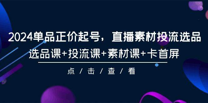 2024单品正价起号，直播素材投流选品，选品课+投流课+素材课+卡首屏-101节-创途网