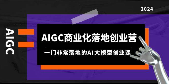 AIGC-商业化落地创业营，一门非常落地的AI大模型创业课（8节课+资料）-创途网