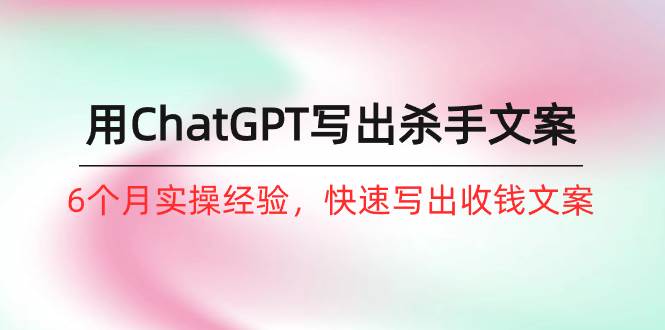 如何用ChatGPT-写出杀手文案，6个月实战经验，快速写出收钱文案（8节课）-创途网